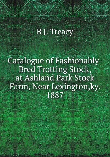 Catalogue of Fashionably-Bred Trotting Stock, at Ashland Park Stock Farm, Near Lexington,ky. 1887