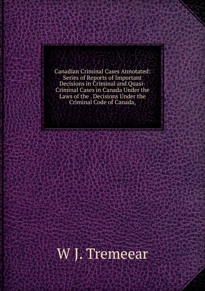 Canadian Criminal Cases Annotated: Series of Reports of Important Decisions in Criminal and Quasi-Criminal Cases in Canada Under the Laws of the . Decisions Under the Criminal Code of Canada,