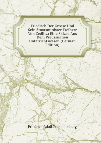 Friedrich Der Grosse Und Sein Staatsminister Freiherr Von Zedlitz: Eine Skizze Aus Dem Preussischen Unterrichtswesen (German Edition)