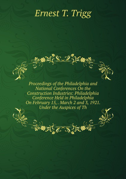 Proceedings of the Philadelphia and National Conferences On the Construction Industries: Philadelphia Conference Held in Philadelphia On February 15, . March 2 and 3, 1921. Under the Auspices of Th