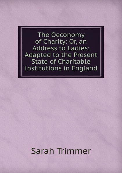 The Oeconomy of Charity: Or, an Address to Ladies; Adapted to the Present State of Charitable Institutions in England