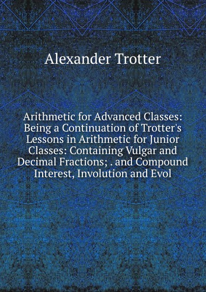 Arithmetic for Advanced Classes: Being a Continuation of Trotter.s Lessons in Arithmetic for Junior Classes: Containing Vulgar and Decimal Fractions; . and Compound Interest, Involution and Evol