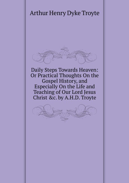 Daily Steps Towards Heaven: Or Practical Thoughts On the Gospel History, and Especially On the Life and Teaching of Our Lord Jesus Christ .c. by A.H.D. Troyte.