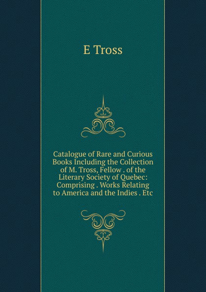 Catalogue of Rare and Curious Books Including the Collection of M. Tross, Fellow . of the Literary Society of Quebec: Comprising . Works Relating to America and the Indies . Etc