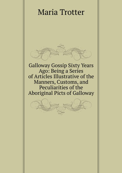 Galloway Gossip Sixty Years Ago: Being a Series of Articles Illustrative of the Manners, Customs, and Peculiarities of the Aboriginal Picts of Galloway