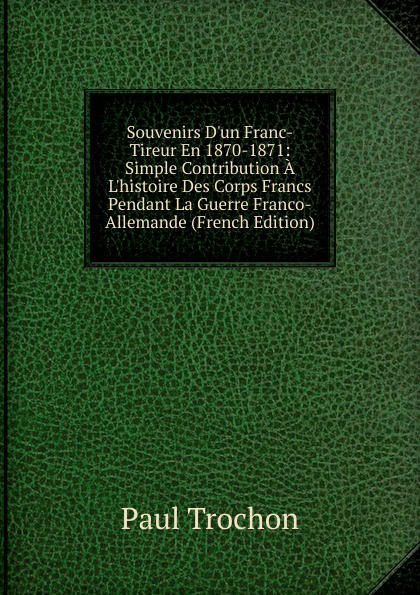 Souvenirs D.un Franc-Tireur En 1870-1871: Simple Contribution A L.histoire Des Corps Francs Pendant La Guerre Franco-Allemande (French Edition)
