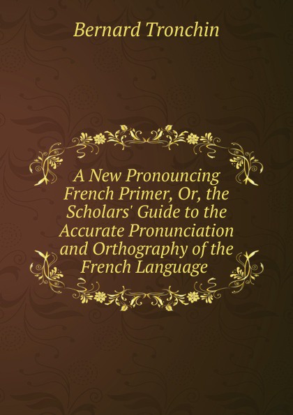 A New Pronouncing French Primer, Or, the Scholars. Guide to the Accurate Pronunciation and Orthography of the French Language .