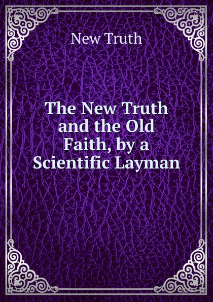 The New Truth and the Old Faith, by a Scientific Layman