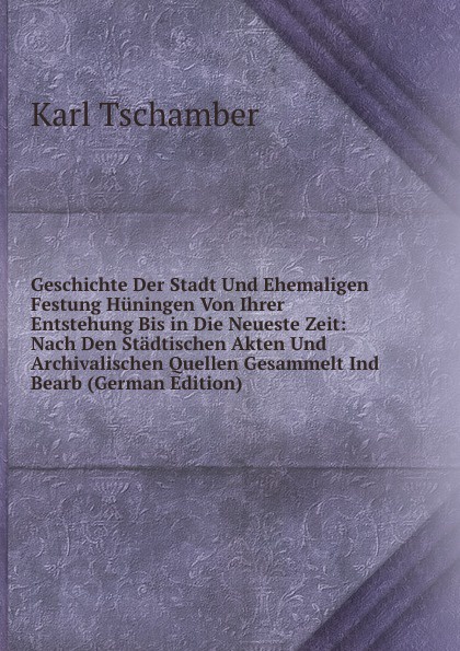 Geschichte Der Stadt Und Ehemaligen Festung Huningen Von Ihrer Entstehung Bis in Die Neueste Zeit: Nach Den Stadtischen Akten Und Archivalischen Quellen Gesammelt Ind Bearb (German Edition)