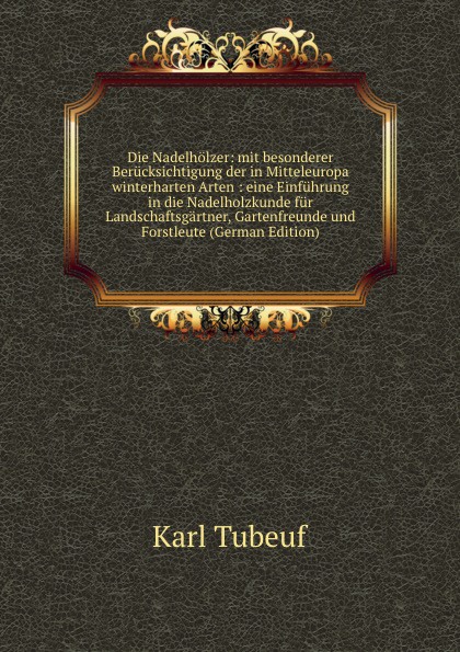 Die Nadelholzer: mit besonderer Berucksichtigung der in Mitteleuropa winterharten Arten : eine Einfuhrung in die Nadelholzkunde fur Landschaftsgartner, Gartenfreunde und Forstleute (German Edition)