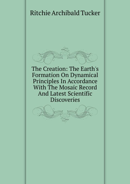 The Creation: The Earth.s Formation On Dynamical Principles In Accordance With The Mosaic Record And Latest Scientific Discoveries