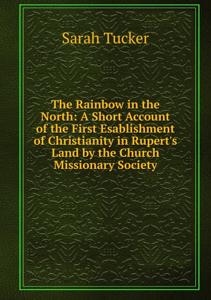 The Rainbow in the North: A Short Account of the First Esablishment of Christianity in Rupert.s Land by the Church Missionary Society