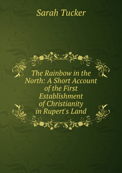 The Rainbow in the North: A Short Account of the First Establishment of Christianity in Rupert.s Land