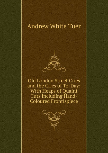 Old London Street Cries and the Cries of To-Day: With Heaps of Quaint Cuts Including Hand-Coloured Frontispiece