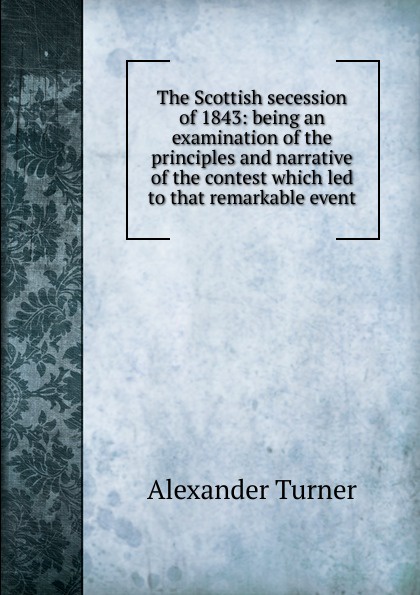 The Scottish secession of 1843: being an examination of the principles and narrative of the contest which led to that remarkable event