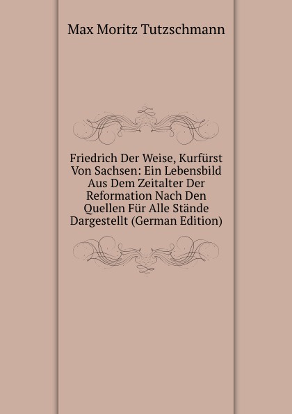 Friedrich Der Weise, Kurfurst Von Sachsen: Ein Lebensbild Aus Dem Zeitalter Der Reformation Nach Den Quellen Fur Alle Stande Dargestellt (German Edition)