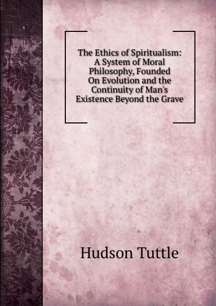 The Ethics of Spiritualism: A System of Moral Philosophy, Founded On Evolution and the Continuity of Man.s Existence Beyond the Grave