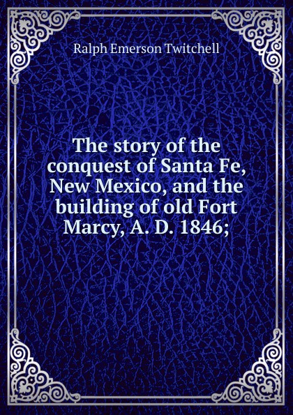 The story of the conquest of Santa Fe, New Mexico, and the building of old Fort Marcy, A. D. 1846;