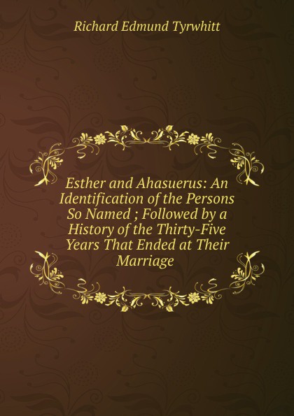 Esther and Ahasuerus: An Identification of the Persons So Named ; Followed by a History of the Thirty-Five Years That Ended at Their Marriage .