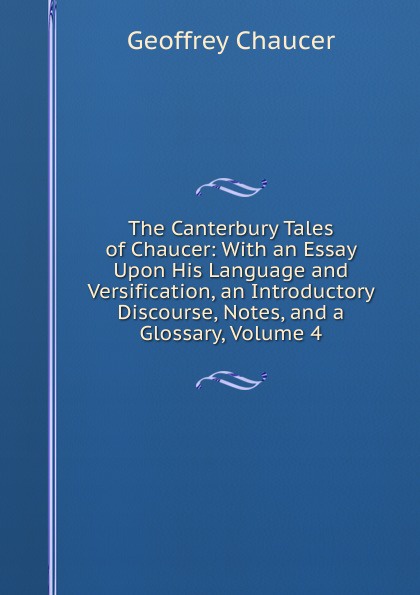 The Canterbury Tales of Chaucer: With an Essay Upon His Language and Versification, an Introductory Discourse, Notes, and a Glossary, Volume 4