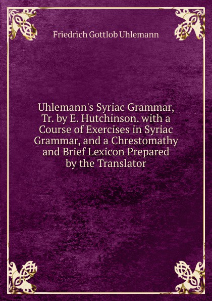 Uhlemann.s Syriac Grammar, Tr. by E. Hutchinson. with a Course of Exercises in Syriac Grammar, and a Chrestomathy and Brief Lexicon Prepared by the Translator