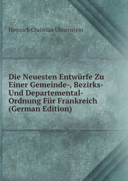 Die Neuesten Entwurfe Zu Einer Gemeinde-, Bezirks- Und Departemental-Ordnung Fur Frankreich (German Edition)