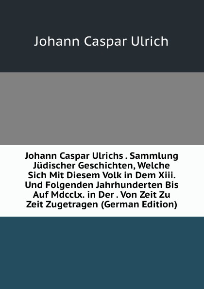 Johann Caspar Ulrichs . Sammlung Judischer Geschichten, Welche Sich Mit Diesem Volk in Dem Xiii. Und Folgenden Jahrhunderten Bis Auf Mdcclx. in Der . Von Zeit Zu Zeit Zugetragen (German Edition)