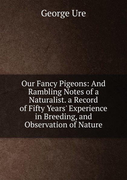 Our Fancy Pigeons: And Rambling Notes of a Naturalist. a Record of Fifty Years. Experience in Breeding, and Observation of Nature