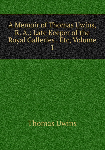 A Memoir of Thomas Uwins, R. A.: Late Keeper of the Royal Galleries . Etc, Volume 1