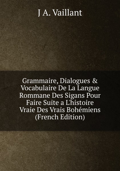 Grammaire, Dialogues . Vocabulaire De La Langue Rommane Des Sigans Pour Faire Suite a L.histoire Vraie Des Vrais Bohemiens (French Edition)