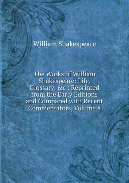 The Works of William Shakespeare: Life, Glossary, .c : Reprinted from the Early Editions and Compared with Recent Commentators, Volume 8
