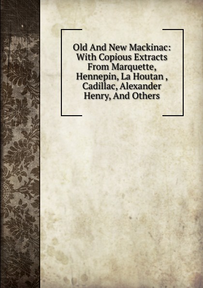 Old And New Mackinac: With Copious Extracts From Marquette, Hennepin, La Houtan , Cadillac, Alexander Henry, And Others