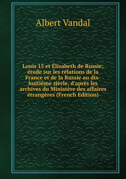 Louis 15 et Elisabeth de Russie; etude sur les relations de la France et de la Russie au dix-huitieme siecle, d.apres les archives du Ministere des affaires etrangeres (French Edition)