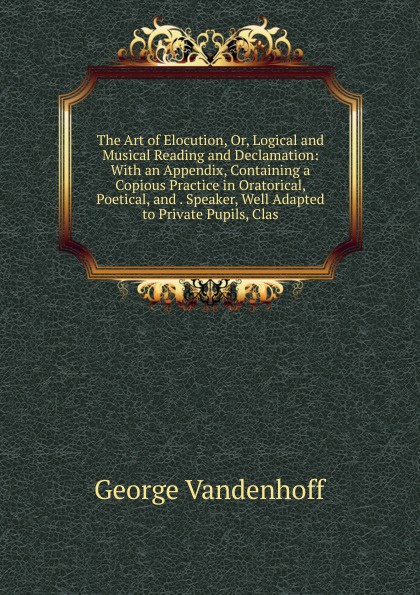 The Art of Elocution, Or, Logical and Musical Reading and Declamation: With an Appendix, Containing a Copious Practice in Oratorical, Poetical, and . Speaker, Well Adapted to Private Pupils, Clas