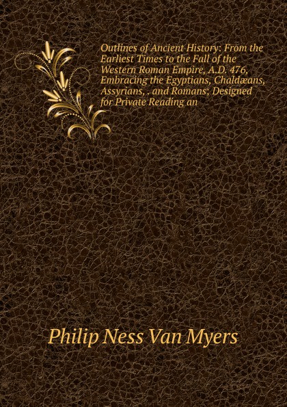 Outlines of Ancient History: From the Earliest Times to the Fall of the Western Roman Empire, A.D. 476, Embracing the Egyptians, Chaldaeans, Assyrians, . and Romans; Designed for Private Reading an