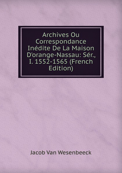 Archives Ou Correspondance Inedite De La Maison D.orange-Nassau: Ser., I. 1552-1565 (French Edition)