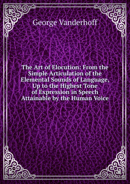 The Art of Elocution: From the Simple Articulation of the Elemental Sounds of Language, Up to the Highest Tone of Expression in Speech Attainable by the Human Voice