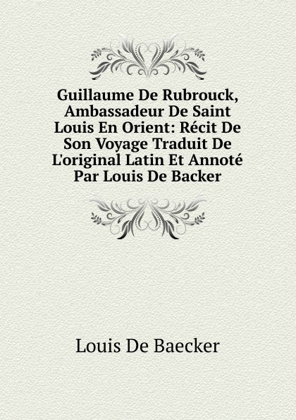 Guillaume De Rubrouck, Ambassadeur De Saint Louis En Orient: Recit De Son Voyage Traduit De L.original Latin Et Annote Par Louis De Backer