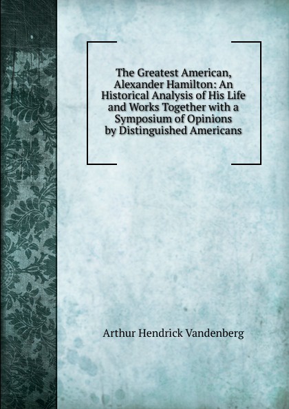 The Greatest American, Alexander Hamilton: An Historical Analysis of His Life and Works Together with a Symposium of Opinions by Distinguished Americans