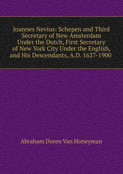 Joannes Nevius: Schepen and Third Secretary of New Amsterdam Under the Dutch, First Secretary of New York City Under the English, and His Descendants, A.D. 1627-1900 .