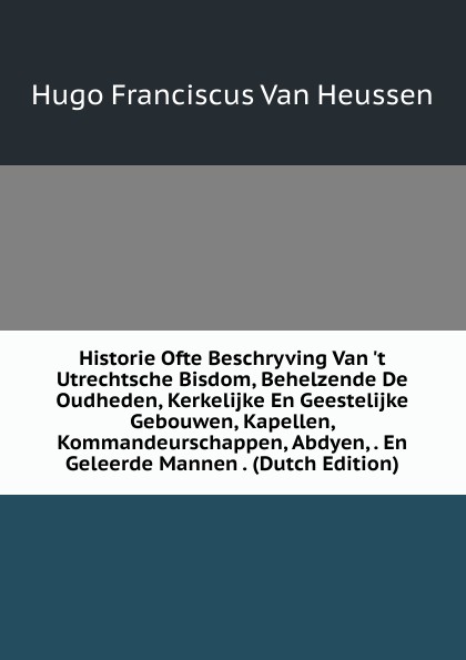 Historie Ofte Beschryving Van .t Utrechtsche Bisdom, Behelzende De Oudheden, Kerkelijke En Geestelijke Gebouwen, Kapellen, Kommandeurschappen, Abdyen, . En Geleerde Mannen . (Dutch Edition)