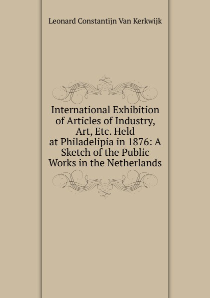 International Exhibition of Articles of Industry, Art, Etc. Held at Philadelipia in 1876: A Sketch of the Public Works in the Netherlands