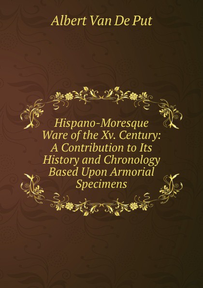 Hispano-Moresque Ware of the Xv. Century: A Contribution to Its History and Chronology Based Upon Armorial Specimens