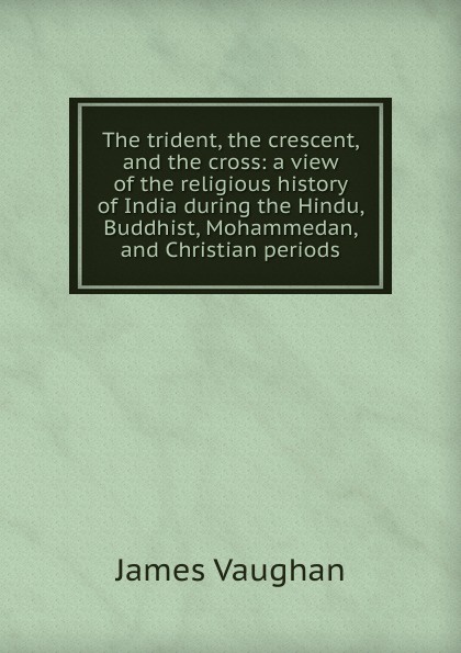 The trident, the crescent, and the cross: a view of the religious history of India during the Hindu, Buddhist, Mohammedan, and Christian periods