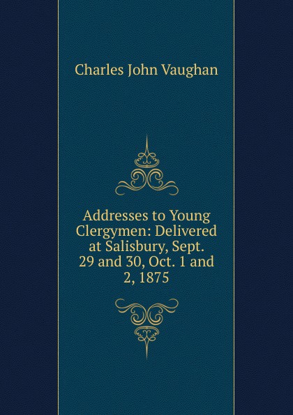 Addresses to Young Clergymen: Delivered at Salisbury, Sept. 29 and 30, Oct. 1 and 2, 1875