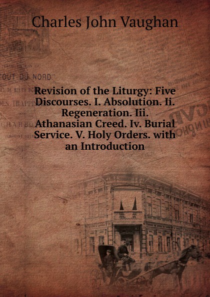 Revision of the Liturgy: Five Discourses. I. Absolution. Ii. Regeneration. Iii. Athanasian Creed. Iv. Burial Service. V. Holy Orders. with an Introduction