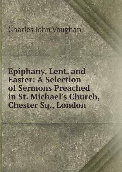 Epiphany, Lent, and Easter: A Selection of Sermons Preached in St. Michael.s Church, Chester Sq., London