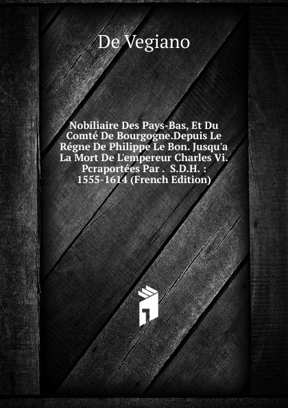 Nobiliaire Des Pays-Bas, Et Du Comte De Bourgogne.Depuis Le Regne De Philippe Le Bon. Jusqu.a La Mort De L.empereur Charles Vi.Pcraportees Par .  S.D.H. : 1555-1614 (French Edition)