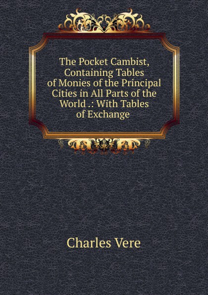 The Pocket Cambist, Containing Tables of Monies of the Principal Cities in All Parts of the World .: With Tables of Exchange .
