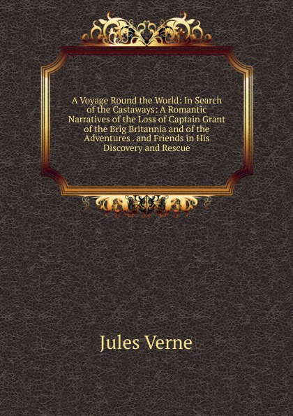 A Voyage Round the World: In Search of the Castaways: A Romantic Narratives of the Loss of Captain Grant of the Brig Britannia and of the Adventures . and Friends in His Discovery and Rescue